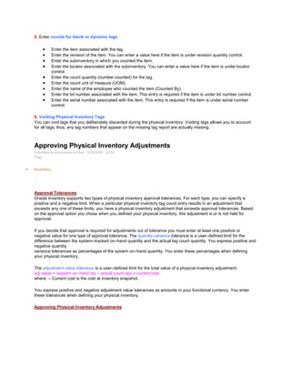 5. Enter counts for blank or dynamic tags
Enter the item associated with the tag.
Enter the revision of the item. You can enter a value here if the item is under revision quantity control.
Enter the subinventory in which you counted the item.
Enter the locator associated with the subinventory. You can enter a value here if the item is under locator
control.
Enter the count quantity (number counted) for the tag.
Enter the count unit of measure (UOM).
Enter the name of the employee who counted the item (Counted By).
Enter the lot number associated with the item. This entry is required if the item is under lot number control.
Enter the serial number associated with the item. This entry is required if the item is under serial number
control.
6. Voiding Physical Inventory Tags
You can void tags that you deliberately discarded during the physical inventory. Voiding tags allows you to account
for all tags; thus, any tag numbers that appear on the missing tag report are actually missing.
Approving Physical Inventory Adjustments
Submitted by Anonymous on Mon, 12/28/2009 - 23:54
Tag:
Inventory
/
Approval Tolerances
Oracle Inventory supports two types of physical inventory approval tolerances. For each type, you can specify a
positive and a negative limit. When a particular physical inventory tag count entry results in an adjustment that
exceeds any one of these limits, you have a physical inventory adjustment that exceeds approval tolerances. Based
on the approval option you chose when you defined your physical inventory, this adjustment is or is not held for
approval.
If you decide that approval is required for adjustments out of tolerance you must enter at least one positive or
negative value for one type of approval tolerance. The quantity variance tolerance is a user–defined limit for the
difference between the system–tracked on–hand quantity and the actual tag count quantity. You express positive and
negative quantity
variance tolerances as percentages of the system on–hand quantity. You enter these percentages when defining
your physical inventory.
The adjustment value tolerance is a user–defined limit for the total value of a physical inventory adjustment:
adj value = (system on–hand qty – actual count qty) x current cost,
where: – Current cost is the cost at inventory snapshot.
You express positive and negative adjustment value tolerances as amounts in your functional currency. You enter
these tolerances when defining your physical inventory.
Approving Physical Inventory Adjustments
 