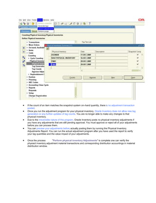 If the count of an item matches the snapshot system on–hand quantity, there is no adjustment transaction
posted.
Once you run the adjustment program for your physical inventory, Oracle Inventory does not allow new tag
generation or any further updates of tag counts. You are no longer able to make any changes to that
physical inventory.
Due to the irreversible nature of this program, Oracle Inventory posts no physical inventory adjustments if
you have any adjustments that are still pending approval. You must approve or reject all of your adjustments
before you can process them.
You can preview your adjustments before actually posting them by running the Physical Inventory
Adjustments Report. You can run the actual adjustment program after you have used the report to verify
your tag quantities and the value impact of your adjustments.
Once the process "Perform physical inventory Adjustments" is complete one can verify the
physiacl inventory adjustment material transactions and corresponding distribution accountings in material
distribution window.
 