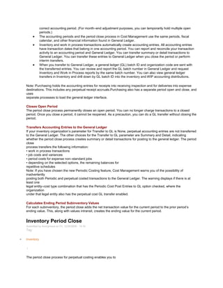 correct accounting period. (For month–end adjustment purposes, you can temporarily hold multiple open
periods.)
The accounting periods and the period close process in Cost Management use the same periods, fiscal
calendar, and other financial information found in General Ledger.
Inventory and work in process transactions automatically create accounting entries. All accounting entries
have transaction dates that belong in one accounting period. You can report and reconcile your transaction
activity to an accounting period and General Ledger. You can transfer summary or detail transactions to
General Ledger. You can transfer these entries to General Ledger when you close the period or perform
interim transfers.
When you transfer to General Ledger, a general ledger (GL) batch ID and organization code are sent with
the transferred entries. You can review and report the GL batch number in General Ledger and request
Inventory and Work in Process reports by the same batch number. You can also view general ledger
transfers in Inventory and drill down by GL batch ID into the inventory and WIP accounting distributions.
Note: Purchasing holds the accounting entries for receipts into receiving inspection and for deliveries into expense
destinations. This includes any perpetual receipt accruals.Purchasing also has a separate period open and close, and
uses
separate processes to load the general ledger interface.
Closes Open Period
The period close process permanently closes an open period. You can no longer charge transactions to a closed
period. Once you close a period, it cannot be reopened. As a precaution, you can do a GL transfer without closing the
period.
Transfers Accounting Entries to the General Ledger
If your inventory organization‘s parameter for Transfer to GL is None, perpetual accounting entries are not transferred
to the General Ledger. The other choices for the Transfer to GL parameter are Summary and Detail, indicating
whether the period close process creates summary or detail transactions for posting to the general ledger. The period
close
process transfers the following information:
• work in process transactions
• job costs and variances
• period costs for expense non–standard jobs
• depending on the selected options, the remaining balances for
repetitive schedules
Note: If you have chosen the new Periodic Costing feature, Cost Management warns you of the possibility of
inadvertently
posting both Periodic and perpetual costed transactions to the General Ledger. The warning displays if there is at
least one
legal entity–cost type combination that has the Periodic Cost Post Entries to GL option checked, where the
organization
under that legal entity also has the perpetual cost GL transfer enabled.
Calculates Ending Period Subinventory Values
For each subinventory, the period close adds the net transaction value for the current period to the prior period‘s
ending value. This, along with values intransit, creates the ending value for the current period.
Inventory Period Close
Submitted by Anonymous on Fri, 12/25/2009 - 14:18
Tag:
Inventory
/
The period close process for perpetual costing enables you to
 