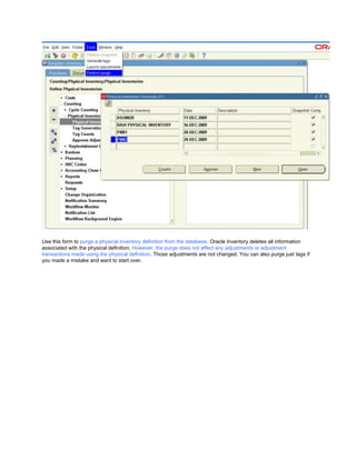 Use this form to purge a physical inventory definition from the database. Oracle Inventory deletes all information
associated with the physical definition. However, the purge does not affect any adjustments or adjustment
transactions made using the physical definition. Those adjustments are not changed. You can also purge just tags if
you made a mistake and want to start over.
 
