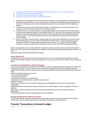1. Summarize costs related to inventory and manufacturing activities for a given accounting period.
2. Distribute those costs to the general ledger.
3. Calculates ending period subinventory values.
4. Closes the open period for Inventory and Work in Process.
Generally, you should open and close periods for each separate inventory organization independently. By
keeping only one period open, you can ensure that your transactions are dated correctly and posted to the
correct accounting period. (For month–end adjustment purposes, you can temporarily hold multiple open
periods.)
The accounting periods and the period close process in Cost Management use the same periods, fiscal
calendar, and other financial information found in General Ledger.
Inventory and work in process transactions automatically create accounting entries. All accounting entries
have transaction dates that belong in one accounting period. You can report and reconcile your transaction
activity to an accounting period and General Ledger. You can transfer summary or detail transactions to
General Ledger. You can transfer these entries to General Ledger when you close the period or perform
interim transfers.
When you transfer to General Ledger, a general ledger (GL) batch ID and organization code are sent with
the transferred entries. You can review and report the GL batch number in General Ledger and request
Inventory and Work in Process reports by the same batch number. You can also view general ledger
transfers in Inventory and drill down by GL batch ID into the inventory and WIP accounting distributions.
Note: Purchasing holds the accounting entries for receipts into receiving inspection and for deliveries into expense
destinations. This includes any perpetual receipt accruals.Purchasing also has a separate period open and close, and
uses
separate processes to load the general ledger interface.
Closes Open Period
The period close process permanently closes an open period. You can no longer charge transactions to a closed
period. Once you close a period, it cannot be reopened. As a precaution, you can do a GL transfer without closing the
period.
Transfers Accounting Entries to the General Ledger
If your inventory organization‘s parameter for Transfer to GL is None, perpetual accounting entries are not transferred
to the General Ledger. The other choices for the Transfer to GL parameter are Summary and Detail, indicating
whether the period close process creates summary or detail transactions for posting to the general ledger. The period
close
process transfers the following information:
• work in process transactions
• job costs and variances
• period costs for expense non–standard jobs
• depending on the selected options, the remaining balances for
repetitive schedules
Note: If you have chosen the new Periodic Costing feature, Cost Management warns you of the possibility of
inadvertently
posting both Periodic and perpetual costed transactions to the General Ledger. The warning displays if there is at
least one
legal entity–cost type combination that has the Periodic Cost Post Entries to GL option checked, where the
organization
under that legal entity also has the perpetual cost GL transfer enabled.
Calculates Ending Period Subinventory Values
For each subinventory, the period close adds the net transaction value for the current period to the prior period‘s
ending value. This, along with values intransit, creates the ending value for the current period.
Transfer Transactions to General Ledger
Submitted by Anonymous on Fri, 12/25/2009 - 16:00
Tag:
 