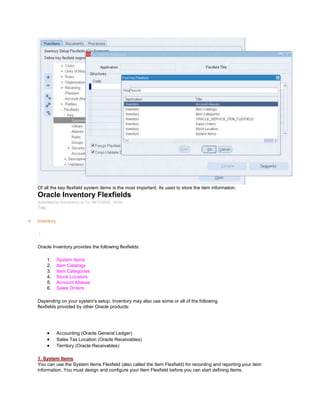 Of all the key flexfield system items is the most important. Its used to store the item information.
Oracle Inventory Flexfields
Submitted by Anonymous on Fri, 04/17/2009 - 20:04
Tag:
Inventory
/
Oracle Inventory provides the following flexfields:
1. System Items
2. Item Catalogs
3. Item Categories
4. Stock Locators
5. Account Aliases
6. Sales Orders
Depending on your system's setup, Inventory may also use some or all of the following
flexfields provided by other Oracle products:
Accounting (Oracle General Ledger)
Sales Tax Location (Oracle Receivables)
Territory (Oracle Receivables)
1. System Items
You can use the System Items Flexfield (also called the Item Flexfield) for recording and reporting your item
information. You must design and configure your Item Flexfield before you can start defining items.
 