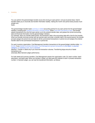 Inventory
/
You can perform the general ledger transfer at any time during an open period—not just at period close. Interim
transfers allow you to reconcile and transfer information weekly, making the month–end period close process much
simpler and
faster.
The general ledger transfer loads summary or detail accounting activity for any open period into the general ledger
interface, including both inventory and work in process entries. When more than one period is open, the transfer
selects transactions from the first open period, up to the entered transfer date, and passes the correct accounting
date and financial information into the general ledger interface.
For example, when you transfer detail entries, the transaction date is the accounting date with a line for line transfer.
When you transfer summary entries with two periods open and enter a transfer date in the second period, the transfer
process assigns the period one end date for all the summarized transactions in period one and assigns the entered
transfer date for the summarized transactions in period two.
For each inventory organization, Cost Management transfers transactions to the general ledger interface table, line
for line. If you transfer summary information, Cost Management groups transactions by GL batch, by journal
category, by currency code, and by account.
Attention: Transfer in detail only if you have low transaction volumes. Transferring large amounts of detail
transactions can
adversely affect General Ledger performance.
For both detail and summary transfers, Cost Management passes the organization code, GL batch number, batch
description, and batch date. When you transfer in detail, you also pass the material or work in process transaction
number. In General Ledger, you can see the transferred information, as follows:
 