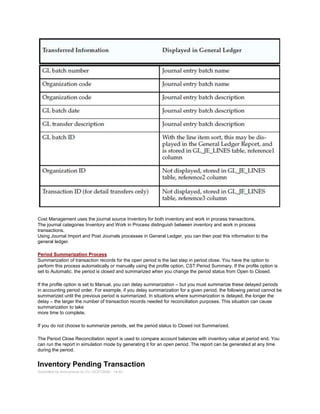 Cost Management uses the journal source Inventory for both inventory and work in process transactions.
The journal categories Inventory and Work in Process distinguish between inventory and work in process
transactions.
Using Journal Import and Post Journals processes in General Ledger, you can then post this information to the
general ledger.
Period Summarization Process
Summarization of transaction records for the open period is the last step in period close. You have the option to
perform this process automatically or manually using the profile option, CST:Period Summary. If the profile option is
set to Automatic, the period is closed and summarized when you change the period status from Open to Closed.
If the profile option is set to Manual, you can delay summarization – but you must summarize these delayed periods
in accounting period order. For example, if you delay summarization for a given period, the following period cannot be
summarized until the previous period is summarized. In situations where summarization is delayed, the longer the
delay – the larger the number of transaction records needed for reconciliation purposes. This situation can cause
summarization to take
more time to complete.
If you do not choose to summarize periods, set the period status to Closed not Summarized.
The Period Close Reconciliation report is used to compare account balances with inventory value at period end. You
can run the report in simulation mode by generating it for an open period. The report can be generated at any time
during the period.
Inventory Pending Transaction
Submitted by Anonymous on Fri, 03/27/2009 - 14:40
 