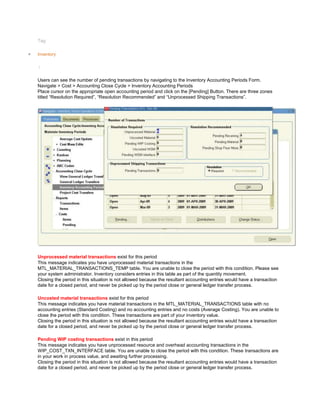 Tag:
Inventory
/
Users can see the number of pending transactions by navigating to the Inventory Accounting Periods Form.
Navigate > Cost > Accounting Close Cycle > Inventory Accounting Periods
Place cursor on the appropriate open accounting period and click on the [Pending] Button. There are three zones
titled ―Resolution Required‖, ―Resolution Recommended‖ and ―Unprocessed Shipping Transactions‖.
Unprocessed material transactions exist for this period
This message indicates you have unprocessed material transactions in the
MTL_MATERIAL_TRANSACTIONS_TEMP table. You are unable to close the period with this condition. Please see
your system administrator. Inventory considers entries in this table as part of the quantity movement.
Closing the period in this situation is not allowed because the resultant accounting entries would have a transaction
date for a closed period, and never be picked up by the period close or general ledger transfer process.
Uncosted material transactions exist for this period
This message indicates you have material transactions in the MTL_MATERIAL_TRANSACTIONS table with no
accounting entries (Standard Costing) and no accounting entries and no costs (Average Costing). You are unable to
close the period with this condition. These transactions are part of your inventory value.
Closing the period in this situation is not allowed because the resultant accounting entries would have a transaction
date for a closed period, and never be picked up by the period close or general ledger transfer process.
Pending WIP costing transactions exist in this period
This message indicates you have unprocessed resource and overhead accounting transactions in the
WIP_COST_TXN_INTERFACE table. You are unable to close the period with this condition. These transactions are
in your work in process value, and awaiting further processing.
Closing the period in this situation is not allowed because the resultant accounting entries would have a transaction
date for a closed period, and never be picked up by the period close or general ledger transfer process.
 