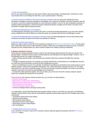 1. Enter all transactions.
Be sure you enter all transactions for the period. Perform all issues,receipts, and adjustments. Verify that no hard
copy records exist or are waiting for data entry, such as packing slips in receiving.
2. Check Inventory and Work in Process transaction interfaces.You can set up the material and move
transaction managers to execute transactions immediately, then submit an immediate concurrent request to execute,
or submit a concurrent request periodically at a time interval you specify. If you do not use immediate processing, or
interface external transactions, check the Inventory material transaction manager and the Work in Process move
transaction manager before closing the period.
3. Check Cost Management cost interfaces.
Cost Management processes your inventory and work in process accounting transactions as a concurrent request,
using a specified time interval. Before you close the period, you should check that the Cost Manager is active.
4. Check Order Management transaction processes. If you use Order Management, ensure that all sales order
transaction processes complete and transfer successfully to Inventory.
5. Review Inventory transactions.
Before you close a period, review all of the transactions using the Material Account Distribution Report for the period
with a high dollar value and/or a high transaction quantity. Check that you charged the proper accounts. Correcting
improper account charges before you close a period is easier than creating manual journalentries.
6. Balance perpetual inventory.
Check that your ending perpetual inventory value for the period being closed matches the value you report in the
general ledger. Perpetual inventory value normally balances automatically with the general ledger. However, one of
the following sources can create a discrepancy:
– Other inventory journal entries. Journal entries from products other than Inventory that affect the inventory
accounts.
– Charges to improper accounts: For example, you issued material from a subinventory to a miscellaneous account,
but used one of the subinventory accounts as that miscellaneous account.
– Issue to miscellaneous account: For example, the following miscellaneous transaction issue would cause an out of
balance situation: debit account specified at transaction 123, credit subinventory valuation account 123. The debit
and credit net to zero with no financial charge, but since the inventory quantity decreased, the month–end inventory
valuation reports will not equal the general ledger account balance.
– Transactions after period end reports. This occurs when you run the end of month inventory valuation reports
before you complete all transactions for the period.
If you do not run the inventory reports at period end, you can also run these Reports:
– Inventory Value Report
– Material Account Distribution Detail Report
– Material Account Distribution Summary Report
– Period Close Summary Report
– Period Close Reconciliation report
– Inventory Subledger Report (Average Costing Only)
In a organization using Project Manufacturing Average Costing, if there is more than one cost group, the following
valuation reports should not be used for reconciliation purposes because these reports list the average value across
cost groups.
– Transaction historical Summary Report
– Receiving Value Report
– All Inventories Value Report
– Elemental Inventory Value Report
– Subinventory Account Value Report
– Item Cost Report
7. Validate Work in Process inventory.
If you use Work in Process, check work in process inventory balances against transactions with the WIP Account
Distribution Report.
 