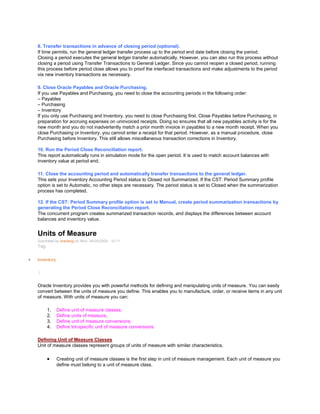 8. Transfer transactions in advance of closing period (optional).
If time permits, run the general ledger transfer process up to the period end date before closing the period.
Closing a period executes the general ledger transfer automatically. However, you can also run this process without
closing a period using Transfer Transactions to General Ledger. Since you cannot reopen a closed period, running
this process before period close allows you to proof the interfaced transactions and make adjustments to the period
via new inventory transactions as necessary.
9. Close Oracle Payables and Oracle Purchasing.
If you use Payables and Purchasing, you need to close the accounting periods in the following order:
– Payables
– Purchasing
– Inventory
If you only use Purchasing and Inventory, you need to close Purchasing first. Close Payables before Purchasing, in
preparation for accruing expenses on uninvoiced receipts. Doing so ensures that all new payables activity is for the
new month and you do not inadvertently match a prior month invoice in payables to a new month receipt. When you
close Purchasing or Inventory, you cannot enter a receipt for that period. However, as a manual procedure, close
Purchasing before Inventory. This still allows miscellaneous transaction corrections in Inventory.
10. Run the Period Close Reconciliation report.
This report automatically runs in simulation mode for the open period. It is used to match account balances with
inventory value at period end.
11. Close the accounting period and automatically transfer transactions to the general ledger.
This sets your Inventory Accounting Period status to Closed not Summarized. If the CST: Period Summary profile
option is set to Automatic, no other steps are necessary. The period status is set to Closed when the summarization
process has completed.
12. If the CST: Period Summary profile option is set to Manual, create period summarization transactions by
generating the Period Close Reconciliation report.
The concurrent program creates summarized transaction records, and displays the differences between account
balances and inventory value.
Units of Measure
Submitted by oracleug on Mon, 04/20/2009 - 10:11
Tag:
Inventory
/
Oracle Inventory provides you with powerful methods for defining and manipulating units of measure. You can easily
convert between the units of measure you define. This enables you to manufacture, order, or receive items in any unit
of measure. With units of measure you can:
1. Define unit of measure classes,
2. Define units of measure,
3. Define unit of measure conversions,
4. Define lot-specific unit of measure conversions
Defining Unit of Measure Classes
Unit of measure classes represent groups of units of measure with similar characteristics.
Creating unit of measure classes is the first step in unit of measure management. Each unit of measure you
define must belong to a unit of measure class.
 