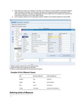 Each class has a base unit of measure. The base unit of measure is used to perform conversions between
units of measure in the class. For this reason, the base unit of measure should be representative of the
other units of measure in the class, and generally one of the smaller units. For example, you could use CU
(cubic feet) as the base unit of a class called Volume.
Unit of measure classes are not organization-specific. Default unit of measure classes are not provided.
1. Enter a unique name for the unit of measure class.
2. Define the base unit of measure for this class.
3. Define a unique abbreviation for the base unit of measure.
Defining Units of Measure
Submitted by Anonymous on Mon, 04/20/2009 - 12:24
Tag:
 