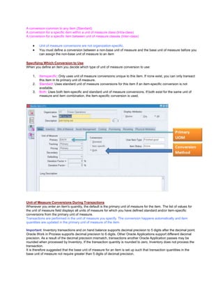 A conversion common to any item (Standard)
A conversion for a specific item within a unit of measure class (Intra-class)
A conversion for a specific item between unit of measure classes (Inter-class)
Unit of measure conversions are not organization-specific.
You must define a conversion between a non-base unit of measure and the base unit of measure before you
can assign the non-base unit of measure to an item
Specifying Which Conversion to Use
When you define an item you decide which type of unit of measure conversion to use:
1. Itemspecific: Only uses unit of measure conversions unique to this item. If none exist, you can only transact
this item in its primary unit of measure.
2. Standard: Uses standard unit of measure conversions for this item if an item-specific conversion is not
available.
3. Both: Uses both item-specific and standard unit of measure conversions. If both exist for the same unit of
measure and item combination, the item-specific conversion is used.
Unit of Measure Conversions During Transactions
Whenever you enter an item's quantity, the default is the primary unit of measure for the item. The list of values for
the unit of measure field displays all units of measure for which you have defined standard and/or item-specific
conversions from the primary unit of measure.
Transactions are performed in the unit of measure you specify. The conversion happens automatically and item
quantities are updated in the primary unit of measure of the item.
Important: Inventory transactions and on hand balance supports decimal precision to 5 digits after the decimal point.
Oracle Work in Process supports decimal precision to 6 digits. Other Oracle Applications support different decimal
precision. As a result of the decimal precision mismatch, transactions another Oracle Application passes may be
rounded when processed by Inventory. If the transaction quantity is rounded to zero, Inventory does not process the
transaction.
It is therefore suggested that the base unit of measure for an item is set up such that transaction quantities in the
base unit of measure not require greater than 5 digits of decimal precision.
 
