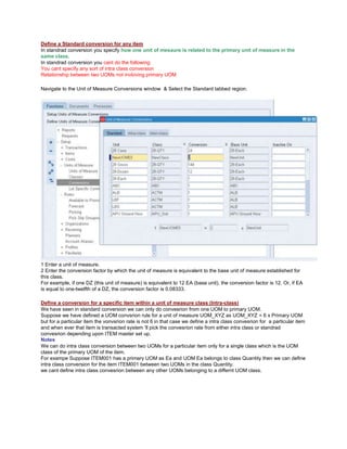 Define a Standard conversion for any item
In standrad conversion you specify how one unit of mesaure is related to the primary unit of measure in the
same class.
In standrad conversion you cant do the following
You cant specify any sort of intra class conversion
Relationship between two UOMs not invloving primary UOM
Navigate to the Unit of Measure Conversions window & Select the Standard tabbed region.
1 Enter a unit of measure.
2 Enter the conversion factor by which the unit of measure is equivalent to the base unit of measure established for
this class.
For example, if one DZ (this unit of measure) is equivalent to 12 EA (base unit), the conversion factor is 12. Or, if EA
is equal to one-twelfth of a DZ, the conversion factor is 0.08333.
Define a conversion for a specific item within a unit of measure class (Intra-class)
We have seen in standard conversion we can only do convesrion from one UOM to primary UOM.
Suppose we have defined a UOM convsrion rule for a unit of measure UOM_XYZ as UOM_XYZ = 6 x Primary UOM
but for a particular item the vonvsrion rate is not 6 in that case we define a intra class convesrion for a particular item
and when ever that item is transacted system 'll pick the convesrion rate from either intra class or standrad
convesrion depending upon ITEM master set up.
Notes
We can do intra class conversion between two UOMs for a particular item only for a single class which is the UOM
class of the primary UOM of the item.
For exampe Suppose ITEM001 has a primary UOM as Ea and UOM Ea belongs to class Quantity then we can define
intra class conversion for the item ITEM001 between two UOMs in the class Quantity.
we cant define intra class convesrion between any other UOMs belonging to a differnt UOM class.
 