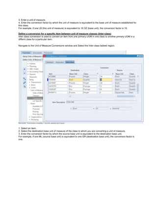 3. Enter a unit of measure.
4. Enter the conversion factor by which the unit of measure is equivalent to the base unit of measure established for
this class.
For example, if one LB (this unit of measure) is equivalent to 16 OZ (base unit), the conversion factor is 16.
Define a conversion for a specific item between unit of measure classes (Inter-class)
Inter class conversion is used to convert an item from one primary UOM in one class to another primary UOM in a
differnt class for a particular item.
Navigate to the Unit of Measure Conversions window and Select the Inter-class tabbed region.
1. Select an item.
2. Select the destination base unit of measure of the class to which you are converting a unit of measure.
3. Enter the conversion factor by which the source base unit is equivalent to the destination base unit.
For example, if one ML (source base unit) is equivalent to one GR (destination base unit), the conversion factor is
one.
 