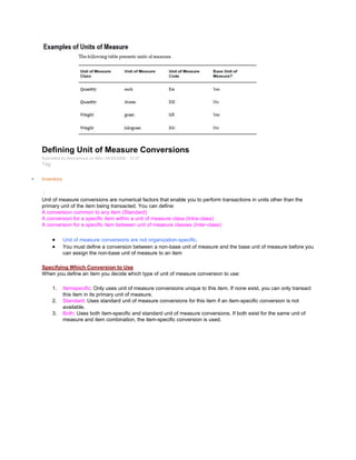 Defining Unit of Measure Conversions
Submitted by Anonymous on Mon, 04/20/2009 - 12:37
Tag:
Inventory
/
Unit of measure conversions are numerical factors that enable you to perform transactions in units other than the
primary unit of the item being transacted. You can define:
A conversion common to any item (Standard)
A conversion for a specific item within a unit of measure class (Intra-class)
A conversion for a specific item between unit of measure classes (Inter-class)
Unit of measure conversions are not organization-specific.
You must define a conversion between a non-base unit of measure and the base unit of measure before you
can assign the non-base unit of measure to an item
Specifying Which Conversion to Use
When you define an item you decide which type of unit of measure conversion to use:
1. Itemspecific: Only uses unit of measure conversions unique to this item. If none exist, you can only transact
this item in its primary unit of measure.
2. Standard: Uses standard unit of measure conversions for this item if an item-specific conversion is not
available.
3. Both: Uses both item-specific and standard unit of measure conversions. If both exist for the same unit of
measure and item combination, the item-specific conversion is used.
 