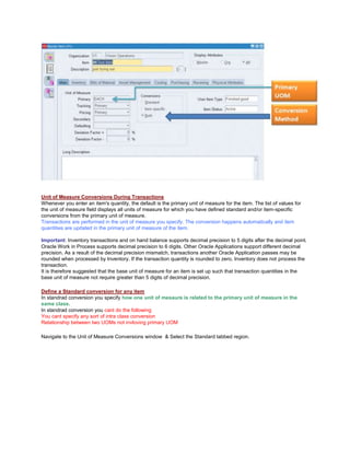 Unit of Measure Conversions During Transactions
Whenever you enter an item's quantity, the default is the primary unit of measure for the item. The list of values for
the unit of measure field displays all units of measure for which you have defined standard and/or item-specific
conversions from the primary unit of measure.
Transactions are performed in the unit of measure you specify. The conversion happens automatically and item
quantities are updated in the primary unit of measure of the item.
Important: Inventory transactions and on hand balance supports decimal precision to 5 digits after the decimal point.
Oracle Work in Process supports decimal precision to 6 digits. Other Oracle Applications support different decimal
precision. As a result of the decimal precision mismatch, transactions another Oracle Application passes may be
rounded when processed by Inventory. If the transaction quantity is rounded to zero, Inventory does not process the
transaction.
It is therefore suggested that the base unit of measure for an item is set up such that transaction quantities in the
base unit of measure not require greater than 5 digits of decimal precision.
Define a Standard conversion for any item
In standrad conversion you specify how one unit of mesaure is related to the primary unit of measure in the
same class.
In standrad conversion you cant do the following
You cant specify any sort of intra class conversion
Relationship between two UOMs not invloving primary UOM
Navigate to the Unit of Measure Conversions window & Select the Standard tabbed region.
 