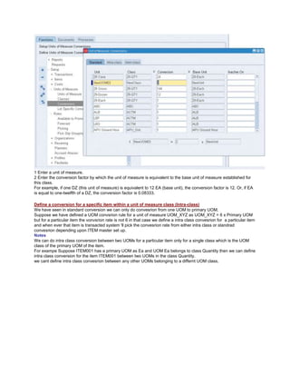 1 Enter a unit of measure.
2 Enter the conversion factor by which the unit of measure is equivalent to the base unit of measure established for
this class.
For example, if one DZ (this unit of measure) is equivalent to 12 EA (base unit), the conversion factor is 12. Or, if EA
is equal to one-twelfth of a DZ, the conversion factor is 0.08333.
Define a conversion for a specific item within a unit of measure class (Intra-class)
We have seen in standard conversion we can only do convesrion from one UOM to primary UOM.
Suppose we have defined a UOM convsrion rule for a unit of measure UOM_XYZ as UOM_XYZ = 6 x Primary UOM
but for a particular item the vonvsrion rate is not 6 in that case we define a intra class convesrion for a particular item
and when ever that item is transacted system 'll pick the convesrion rate from either intra class or standrad
convesrion depending upon ITEM master set up.
Notes
We can do intra class conversion between two UOMs for a particular item only for a single class which is the UOM
class of the primary UOM of the item.
For exampe Suppose ITEM001 has a primary UOM as Ea and UOM Ea belongs to class Quantity then we can define
intra class conversion for the item ITEM001 between two UOMs in the class Quantity.
we cant define intra class convesrion between any other UOMs belonging to a differnt UOM class.
 
