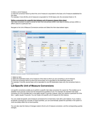 3. Enter a unit of measure.
4. Enter the conversion factor by which the unit of measure is equivalent to the base unit of measure established for
this class.
For example, if one LB (this unit of measure) is equivalent to 16 OZ (base unit), the conversion factor is 16.
Define a conversion for a specific item between unit of measure classes (Inter-class)
Inter class conversion is used to convert an item from one primary UOM in one class to another primary UOM in a
differnt class for a particular item.
Navigate to the Unit of Measure Conversions window and Select the Inter-class tabbed region.
1. Select an item.
2. Select the destination base unit of measure of the class to which you are converting a unit of measure.
3. Enter the conversion factor by which the source base unit is equivalent to the destination base unit.
For example, if one ML (source base unit) is equivalent to one GR (destination base unit), the conversion factor is
one.
Lot-Specific Unit of Measure Conversions
Lot specific conversions enable you to perform a specific inter-class conversion for a given lot. This enables you to
establish more granular control over the transactional quantities of a lot. For example, the standard inter-class
conversion for a lot controlled item is one gallon equals 15 pounds; however, when you receive a particular lot of the
item, 1 gallon equals 16 pounds. You can create a lot specific unit of measure for this instance.
You can create lot-specific unit of measure conversions for on-hand lots or lots with a zero balance. If you create a
lot-specific conversion for a lot with on-hand quantities, you can automatically update the quantities in the system to
more accurately reflect the on-hand quantity.
You can also view the history of changes made to the lot unit of measure conversion, and the corresponding quantity
changes.
 