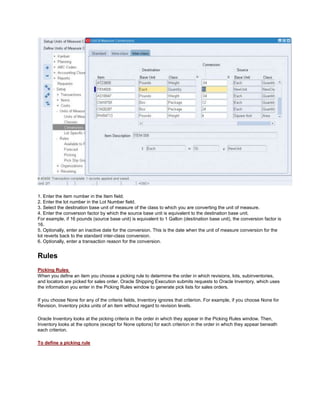 1. Enter the item number in the Item field.
2. Enter the lot number in the Lot Number field.
3. Select the destination base unit of measure of the class to which you are converting the unit of measure.
4. Enter the conversion factor by which the source base unit is equivalent to the destination base unit.
For example, if 16 pounds (source base unit) is equivalent to 1 Gallon (destination base unit), the conversion factor is
16.
5. Optionally, enter an inactive date for the conversion. This is the date when the unit of measure conversion for the
lot reverts back to the standard inter-class conversion.
6. Optionally, enter a transaction reason for the conversion.
Rules
Picking Rules
When you define an item you choose a picking rule to determine the order in which revisions, lots, subinventories,
and locators are picked for sales order. Oracle Shipping Execution submits requests to Oracle Inventory, which uses
the information you enter in the Picking Rules window to generate pick lists for sales orders.
If you choose None for any of the criteria fields, Inventory ignores that criterion. For example, if you choose None for
Revision, Inventory picks units of an item without regard to revision levels.
Oracle Inventory looks at the picking criteria in the order in which they appear in the Picking Rules window. Then,
Inventory looks at the options (except for None options) for each criterion in the order in which they appear beneath
each criterion.
To define a picking rule
 