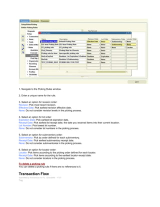 1. Navigate to the Picking Rules window.
2. Enter a unique name for the rule.
3. Select an option for revision order:
Revision: Pick most recent revision.
Effective Date: Pick earliest revision effective date.
None: Do not consider revision levels in the picking process.
4. Select an option for lot order:
Expiration Date: Pick earliest lot expiration date.
Receipt Date: Pick earliest lot receipt date, the date you received items into their current location.
Lot Number: Pick lowest lot number.
None: Do not consider lot numbers in the picking process.
5. Select an option for subinventory order:
Subinventory: Pick by order defined for each subinventory.
Receipt Date: Pick earliest subinventory receipt date.
None: Do not consider subinventories in the picking process.
6. Select an option for locator order:
Locator: Pick items according to the picking order defined for each locator.
Receipt Date: Pick items according to the earliest locator receipt date.
None: Do not consider locators in the picking process.
To delete a picking rule
You can delete a picking rule if there are no references to it.
Transaction Flow
Submitted by Anonymous on Fri, 12/25/2009 - 17:37
Tag:
 