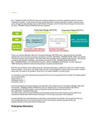 Inventory
/
MTL_TRANSACTIONS_INTERFACE table is the Interface between non-Inventory applications and the Inventory
Transactions module. In other words any other module other than Inventory that wants to update Inventory has to
come through this table. Modules such as WIP (Work In Progress) and OE (Order Entry) first pass their records to
the MTL_TRANSACTIONS_INTERFACE (MTI)for validation.
There is an Interface Manager called the Transactions Manager (INCTCM) which reads records from this table,
validates them and moves the successful transactions onto MTL_MATERIAL_TRANSACTIONS_TEMP, and submits
Transaction workers (sub-processes - INCTCW) which then processes these records through inventory. This process
consists of data derivation, validation, and transfer of records from MTL_TRANSCTIONS_INTERFACE,
MTL_TRANSACTIONS_LOTS_INTERFACE and MTL_SERIAL_NUMBERS_INTERFACE into their respective
TEMP (temporary) tables from where the transactions processor processes them.
Both the Lots and Serial number tables above are used when items being updated are under 'Lot' or 'Serial' number
control. Example :- In the case of an Sales Order, the item is being shipped to a client so the lot and serial number if
being used, this needs to be updated to show that it is no longer available in Inventory stock.
It is important to note that in general the processors will not move the transactions from this table if the following fields
are not set as follows.
LOCK_FLAG = 2
PROCESS_FLAG = 1
transaction_mode = 3
Once the transactions have been passed to this table after initial validation by the Transactions Manager (INCTCM)
from the MTL_TRANSACTIONS_INTERFACE a job id is attached and a Transactions Worker (INCTCW) is
submitted by the INCTCM process in order to the get the records processed and moved to the
MTL_MATERIAL_TRANSACTONS table.
This table is also used by Inventory Module and Purchasing module which writes directly onto this table for any
transactions entered within itself and each transaction in turn through a process of strict validation.
Inventory Module Forms like Miscellaneous transactions writes directly into this table. The transactions which are
done through these form are on-line processing. It is from here that the inventory quantities finally get
updated,serial/lot numbers get marked as being used.
Enterprise Structure
Inventory
 