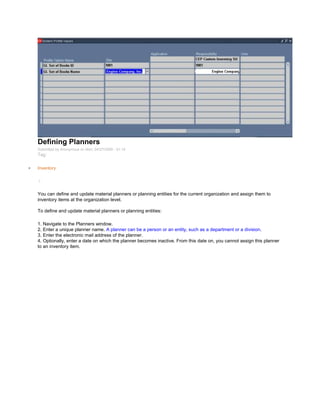 Defining Planners
Submitted by Anonymous on Mon, 04/27/2009 - 01:14
Tag:
Inventory
/
You can define and update material planners or planning entities for the current organization and assign them to
inventory items at the organization level.
To define and update material planners or planning entities:
1. Navigate to the Planners window.
2. Enter a unique planner name. A planner can be a person or an entity, such as a department or a division.
3. Enter the electronic mail address of the planner.
4. Optionally, enter a date on which the planner becomes inactive. From this date on, you cannot assign this planner
to an inventory item.
 