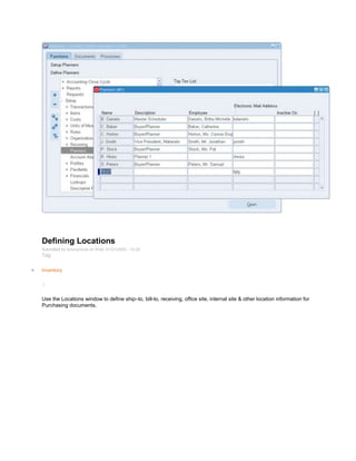 Defining Locations
Submitted by Anonymous on Wed, 01/21/2009 - 12:24
Tag:
Inventory
/
Use the Locations window to define ship–to, bill-to, receiving, office site, internal site & other location information for
Purchasing documents.
 