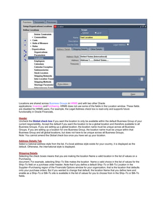 Locations are shared across Business Groups in HRMS and with two other Oracle
applications: Inventory andPurchasing. HRMS does not use some of the fields in the Location window. These fields
are disabled for HRMS users. For example, the Legal Address check box is read-only and supports future
functionality in Oracle Financials.
Header
Uncheck the Global check box if you want the location to only be available within the default Business Group of your
current responsibility. Accept the default if you want the location to be a global location and therefore available to all
Business Groups. If you are setting up a global location, the location name must be unique across all Business
Groups. If you are setting up a location for one Business Group, the location name must be unique within that
Business Group and all global locations, but does not have to be unique across all Business Groups.
Note: You cannot amend the Global check box once you have set up your location.
Address Details Tab
Select a national address style from the list. If a local address style exists for your country, it is displayed as the
default. Otherwise, the international style is displayed.
Shipping Details
Selecting the check boxes means that you are making the location Name a valid location in the list of values on a
Purchasing
document. For example, selecting Ship–To Site makes the location Name a valid choice in the list of values for the
Ship–To field on a purchase order header. Note that if you define a default Ship–To or Bill–To Location in the
Supplier–Purchasing region of the Financials Options window for your organization, that is the location that defaults
onto your purchase orders. But if you wanted to change that default, the location Name that you define here and
enable as a Ship–To or Bill–To site is available in the list of values for you to choose from in the Ship–To or Bill–To
fields.
 