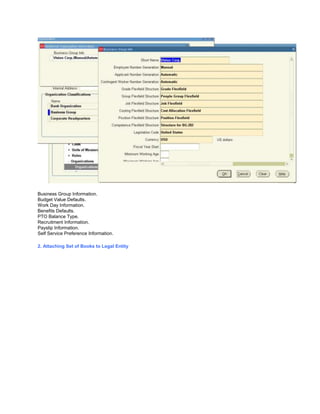 Business Group Information.
Budget Value Defaults.
Work Day Information.
Benefits Defaults.
PTO Balance Type.
Recruitment Information.
Payslip Information.
Self Service Preference Information.
2. Attaching Set of Books to Legal Entity
 