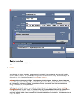 Subinventories
Submitted by Anonymous on Thu, 01/22/2009 - 12:24
Tag:
Inventory
/
Subinventories are unique physical or logical separations of material inventory, such as raw inventory, finished
goods, or defective material. All material within an organization resides in a subinventory. There are two types of
subinventories within Warehouse Management, storage and receiving.
Storage subinventories are intermediate or final put away locations for material. Material that resides in a storage
subinventory appears in on hand quantity, and is tracked by the system. The system can book orders against, and
use manufacturing processes on material that resides in a storage subinventory. You must define at least one
storage subinventory for your implementation.
Optionally, you can create receiving subinventories to track material in the receiving area. You use receiving
subinventories when you want to track the material as soon as it enters the warehouse before an operator puts it
away. Receiving subinventories enable managers to see where the material resides as soon as it enters the
warehouse. Material located in a receiving subinventory does not appear in on hand quantity, and the system cannot
reserve the material.
 
