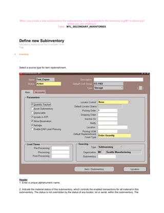 When you create a new subinventory the subinventory is only available to the inventory org(M1 in above pic)
where you are creating it.
Table : MTL_SECONDARY_INVENTORIES
Define new Subinventory
Submitted by Anonymous on Thu, 01/22/2009 - 13:03
Tag:
Inventory
/
Select a source type for item replenishment.
Header
1. Enter a unique alphanumeric name.
2. Indicate the material status of this subinventory, which controls the enabled transactions for all material in this
subinventory. The status is not overridden by the status of any locator, lot or serial, within this subinventory. The
 