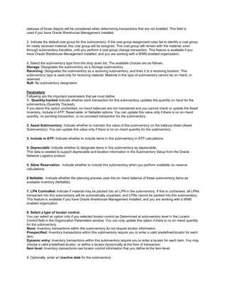 statuses of those objects will be considered when determining transactions that are not enabled. This field is
used if you have Oracle Warehouse Management installed.
3. Indicate the default cost group for this subinventory. If the cost group assignment rules fail to identify a cost group
for newly received material, this cost group will be assigned. This cost group will remain with the material, even
through subinventory transfers, until you perform a cost group change transaction. This feature is available if you
have Oracle Warehouse Management installed, and you are working with a WMS enabled organization.
4. Select the subinventory type from the drop down list. The available choices are as follows:
Storage: Designates the subinventory as a Storage subinventory.
Receiving: Designates the subinventory as a receiving subinventory, and links it to a receiving location. This
subinventory type is used only for receiving material. Material in this type of subinventory cannot be on–hand, or
reserved.
Null: No subinventory designation
Parameters
Following are the important parameters that we must define
1. Quantity tracked Indicate whether each transaction for this subinventory updates the quantity on hand for the
subinventory (Quantity Tracked).
If you leave this option unchecked, on–hand balances are not maintained and you cannot check or update the Asset
Inventory, Include in ATP, Reservable, or Nettable options. You can update this value only if there is no on–hand
quantity, no pending transaction, or no uncosted transaction for the subinventory.
2. Asset Subinventory: Indicate whether to maintain the value of this subinventory on the balance sheet (Asset
Subinventory). You can update this value only if there is no on–hand quantity for the subinventory.
3. Include in ATP: Indicate whether to include items in this subinventory in ATP calculations.
4. Depreciable: Indicate whether to designate items in this subinventory as depreciable.
This data is needed to support depreciable and location information in the Subinventory Setup from the Oracle
Network Logistics product.
5. Allow Reservation: Indicate whether to include this subinventory when you perform available–to–reserve
calculations.
6 Nettable: Indicate whether the planning process uses the on–hand balance of these subinventory items as
available inventory (Nettable).
7. LPN Controlled: Indicate if material may be packed into an LPN in the subinventory. If this is unchecked, all LPNs
transacted into this subinventory will be automatically unpacked, and LPNs cannot be packed into this subinventory.
This feature is available if you have Oracle Warehouse Management installed, and you are working with a WMS
enabled organization
8. Select a type of locator control.
You can select an option only if you selected locator control as Determined at subinventory level in the Locator
Control field in the Organization Parameters window. You can only update this option if there is no on–hand quantity
for the subinventory.
None: Inventory transactions within this subinventory do not require locator information.
Prespecified: Inventory transactions within this subinventory require you to enter a valid predefined locator for each
item.
Dynamic entry: Inventory transactions within this subinventory require you to enter a locator for each item. You may
choose a valid predefined locator, or define a locator dynamically at the time of transaction.
Item level: Inventory transactions use locator control information that you define at the item level.
9. Optionally, enter an inactive date for the subinventory.
 