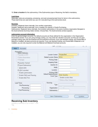 10. Enter a location for the subinventory. If the Subinventory type is Receiving, this field is mandatory.
Lead times
Optionally, enter pre–processing, processing, and post–processing lead times for items in this subinventory.
These lead times are used when you use min–max planning at the subinventory level.
Sourcing
Inventory: Replenish items internally, from another organization.
Supplier: Replenish items externally, from a supplier you specify in Oracle Purchasing.
Subinventory: Replenish items internally, from another subinventory in the same inventory organization.Navigate to
the Subinventories Summary folder window. Choose New. The Subinventories window appears.
subinventory account information
Enter the general ledger accounts.The default accounts are those defined for the organization in the Organization
Parameters window. If you are using average costing, you may enter the valuation accounts, but they are not used.
Average costing uses only the Expense and Encumbrance accounts. If you use standard costing, and Oracle Bills of
Material is installed, all asset accounts are required. If you use standard costing, and Oracle Bills of Material is not
installed, you are only required to enter the Material and Material Overhead accounts.
Receiving Sub Inventory
Submitted by Anonymous on Tue, 01/18/2011 - 16:52
Tag:
Inventory
/
 