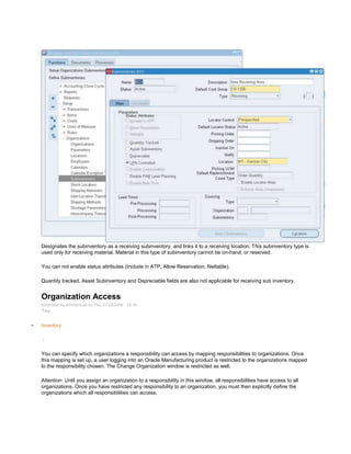 Designates the subinventory as a receiving subinventory, and links it to a receiving location. This subinventory type is
used only for receiving material. Material in this type of subinventory cannot be on-hand, or reserved.
You can not enable status attributes (Include in ATP, Allow Reservation, Nettable).
Quantity tracked, Asset Subinventory and Depreciable fields are also not applicable for receiving sub inventory.
Organization Access
Submitted by Anonymous on Thu, 01/22/2009 - 15:16
Tag:
Inventory
/
You can specify which organizations a responsibility can access by mapping responsibilities to organizations. Once
this mapping is set up, a user logging into an Oracle Manufacturing product is restricted to the organizations mapped
to the responsibility chosen. The Change Organization window is restricted as well.
Attention: Until you assign an organization to a responsibility in this window, all responsibilities have access to all
organizations. Once you have restricted any responsibility to an organization, you must then explicitly define the
organizations which all responsibilities can access.
 