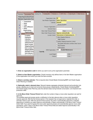 1. Enter an organization code for which you want to set up the organization parameter.
2. Select an Item Master organization. Oracle Inventory only defines items in the Item Master organization
of the organization from which you enter the Items window.
3. Select a workday calendar. This is required when Oracle Master Scheduling/MRP and Oracle Supply
Chain Planning is installed.
4. Optionally, select a demand class. Demand classes segregate scheduled demand and production into
groups, allowing you to track and consume those groups independently. Oracle Master Scheduling/MRP
and Oracle Supply Chain Planning uses this demand class during forecast consumption, and shipment and
production relief.
5. In the Move Order Timeout Period field, enter the number of days a move order requisition can wait for
approval.
The workflow approval process sends a notification to the item planner when a move order requisition
requires approval. After the first timeout period, if the recipient has not approved or rejected the order, a
reminder notice is sent. After the second timeout period, the order is automatically approved or rejected,
depending on whether you select Approve automatically or Reject automatically in the Move Order Timeout
Action field. If you want to bypass the move order approval process and automatically approve move order
requisitions, enter 0 days in the Move Order Timeout Period field and select Approve automatically in the
Move Order Timeout Action field.
 