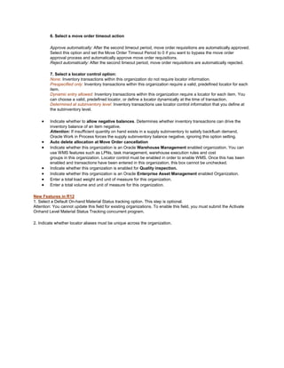 6. Select a move order timeout action
Approve automatically: After the second timeout period, move order requisitions are automatically approved.
Select this option and set the Move Order Timeout Period to 0 if you want to bypass the move order
approval process and automatically approve move order requisitions.
Reject automatically: After the second timeout period, move order requisitions are automatically rejected.
7. Select a locator control option:
None: Inventory transactions within this organization do not require locator information.
Prespecified only: Inventory transactions within this organization require a valid, predefined locator for each
item.
Dynamic entry allowed: Inventory transactions within this organization require a locator for each item. You
can choose a valid, predefined locator, or define a locator dynamically at the time of transaction.
Determined at subinventory level: Inventory transactions use locator control information that you define at
the subinventory level.
Indicate whether to allow negative balances. Determines whether inventory transactions can drive the
inventory balance of an item negative.
Attention: If insufficient quantity on hand exists in a supply subinventory to satisfy backflush demand,
Oracle Work in Process forces the supply subinventory balance negative, ignoring this option setting.
Auto delete allocation at Move Order cancellation
Indicate whether this organization is an Oracle Warehouse Management enabled organization. You can
use WMS features such as LPNs, task management, warehouse execution rules and cost
groups in this organization. Locator control must be enabled in order to enable WMS. Once this has been
enabled and transactions have been entered in this organization, this box cannot be unchecked.
Indicate whether this organization is enabled for Quality inspection.
Indicate whether this organization is an Oracle Enterprise Asset Management enabled Organization.
Enter a total load weight and unit of measure for this organization.
Enter a total volume and unit of measure for this organization.
New Features in R12
1. Select a Default On-hand Material Status tracking option. This step is optional.
Attention: You cannot update this field for existing organizations. To enable this field, you must submit the Activate
Onhand Level Material Status Tracking concurrent program.
2. Indicate whether locator aliases must be unique across the organization.
 