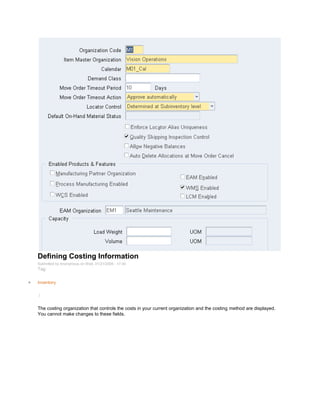 Defining Costing Information
Submitted by Anonymous on Wed, 01/21/2009 - 17:40
Tag:
Inventory
/
The costing organization that controls the costs in your current organization and the costing method are displayed.
You cannot make changes to these fields.
 
