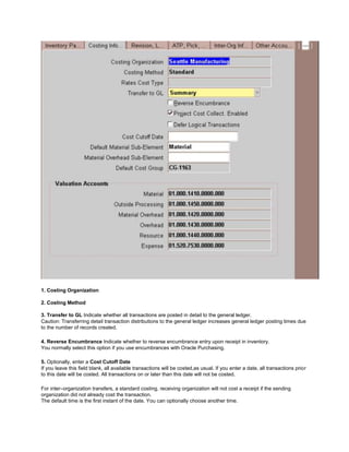 1. Costing Organization
2. Costing Method
3. Transfer to GL Indicate whether all transactions are posted in detail to the general ledger.
Caution: Transferring detail transaction distributions to the general ledger increases general ledger posting times due
to the number of records created.
4. Reverse Encumbrance Indicate whether to reverse encumbrance entry upon receipt in inventory.
You normally select this option if you use encumbrances with Oracle Purchasing.
5. Optionally, enter a Cost Cutoff Date
If you leave this field blank, all available transactions will be costed,as usual. If you enter a date, all transactions prior
to this date will be costed. All transactions on or later than this date will not be costed.
For inter–organization transfers, a standard costing, receiving organization will not cost a receipt if the sending
organization did not already cost the transaction.
The default time is the first instant of the date. You can optionally choose another time.
 