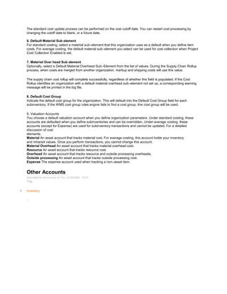 The standard cost update process can be performed on the cost cutoff date. You can restart cost processing by
changing the cutoff date to blank, or a future date.
6. Default Material Sub element
For standard costing, select a material sub–element that this organization uses as a default when you define item
costs. For average costing, the default material sub–element you select can be used for cost collection when Project
Cost Collection Enabled is set.
7. Material Over head Sub element
Optionally, select a Default Material Overhead Sub–Element from the list of values. During the Supply Chain Rollup
process, when costs are merged from another organization, markup and shipping costs will use this value.
The supply chain cost rollup will complete successfully, regardless of whether this field is populated. If the Cost
Rollup identifies an organization with a default material overhead sub–element not set up, a corresponding warning
message will be printed in the log file.
8. Default Cost Group
Indicate the default cost group for the organization. This will default into the Default Cost Group field for each
subinventory. If the WMS cost group rules engine fails to find a cost group, this cost group will be used.
9. Valuation Accounts
You choose a default valuation account when you define organization parameters. Under standard costing, these
accounts are defaulted when you define subinventories and can be overridden. Under average costing, these
accounts (except for Expense) are used for subinventory transactions and cannot be updated. For a detailed
discussion of cost
elements.
Material An asset account that tracks material cost. For average costing, this account holds your inventory
and intransit values. Once you perform transactions, you cannot change this account.
Material Overhead An asset account that tracks material overhead cost.
Resource An asset account that tracks resource cost.
Overhead An asset account that tracks resource and outside processing overheads.
Outside processing An asset account that tracks outside processing cost.
Expense The expense account used when tracking a non–asset item.
Other Accounts
Submitted by Anonymous on Thu, 01/22/2009 - 10:07
Tag:
Inventory
/
 