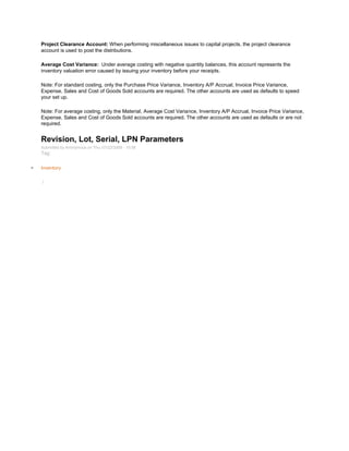 Project Clearance Account: When performing miscellaneous issues to capital projects, the project clearance
account is used to post the distributions.
Average Cost Variance: Under average costing with negative quantity balances, this account represents the
inventory valuation error caused by issuing your inventory before your receipts.
Note: For standard costing, only the Purchase Price Variance, Inventory A/P Accrual, Invoice Price Variance,
Expense, Sales and Cost of Goods Sold accounts are required. The other accounts are used as defaults to speed
your set up.
Note: For average costing, only the Material, Average Cost Variance, Inventory A/P Accrual, Invoice Price Variance,
Expense, Sales and Cost of Goods Sold accounts are required. The other accounts are used as defaults or are not
required.
Revision, Lot, Serial, LPN Parameters
Submitted by Anonymous on Thu, 01/22/2009 - 10:56
Tag:
Inventory
/
 