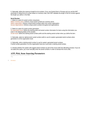 5. Optionally, define the maximum length for lot numbers. If you use Oracle Work in Process and you set the WIP
parameter to default the lot number based on inventory rules, then WIP validates the length of the lot number against
the length you define in this field.
Serial Number
1. Select an option for serial number uniqueness.
Within inventory items: Enforce unique serial numbers for inventory items.
Within organization: Enforce unique serial numbers within the current organization.
Across organizations: Enforce unique serial numbers throughout all organizations.
2. Select an option for serial number generation.
At organization level: Define the starting prefix and serial number information for items using the information you
enter in the following fields of this window.
At item level: Define the starting serial number prefix and the starting serial number when you define the item.
3. Optionally, select an alphanumeric serial number prefix to use for system–generated serial numbers when
generation is at the organization level.
4. Optionally, enter a starting serial number to use for system–generated serial numbers.
If serial number generation is at the organization level you must enter a starting serial number.
5. Indicate whether the system will suggest serial numbers as part of the move order line allocating process. If you do
not select this option, you must manually enter the serial numbers in order to transact the move order.
ATP, Pick, Item–Sourcing Parameters
Submitted by Anonymous on Fri, 03/27/2009 - 13:28
Tag:
Inventory
/
 