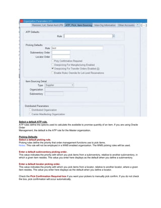 Select a default ATP rule.
ATP rules define the options used to calculate the available to promise quantity of an item. If you are using Oracle
Order
Management, the default is the ATP rule for the Master organization.
Picking Defaults
Select a default picking rule.
Picking rules define the priority that order management functions use to pick items.
Notes: This rule will not be employed in a WMS enabled organization. The WMS picking rules will be used.
Enter a default subinventory picking order.
This value indicates the priority with which you pick items from a subinventory, relative to another subinventory, in
which a given item resides. The value you enter here displays as the default when you define a subinventory.
Enter a default locator picking order.
This value indicates the priority with which you pick items from a locator, relative to another locator, where a given
item resides. The value you enter here displays as the default when you define a locator.
Check the Pick Confirmation Required box if you want your pickers to manually pick confirm. If you do not check
the box, pick confirmation will occur automatically.
 