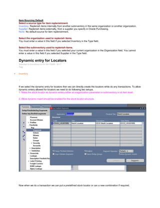 Item-Sourcing Default
Select a source type for item replenishment.
Inventory: Replenish items internally from another subinventory in the same organization or another organization.
Supplier: Replenish items externally, from a supplier you specify in Oracle Purchasing.
None: No default source for item replenishment.
Select the organization used to replenish items.
You must enter a value in this field if you selected Inventory in the Type field.
Select the subinventory used to replenish items.
You must enter a value in this field if you selected your current organization in the Organization field. You cannot
enter a value in this field if you selected Supplier in the Type field.
Dynamic entry for Locators
Submitted by Anonymous on Fri, 04/17/2009 - 20:17
Tag:
Inventory
/
If we select the dynamic entry for locators then we can directly create the locators while do any transactions. To allow
dynamic entery allowed for locators we need to do following two setups.
1. Make the stock locator as dynamic entery either at oraganization parameter or subinventory or at item level.
2. Allow dynamic insert should be enabled for the stock locator structure.
Now when we do a transaction we can put a predefined stock locator or can a new combination if required.
 