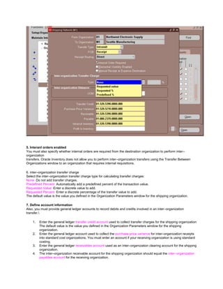 5. Interanl orders enabled
You must also specify whether internal orders are required from the destination organization to perform inter–
organization
transfers. Oracle Inventory does not allow you to perform inter–organization transfers using the Transfer Between
Organizations window to an organization that requires internal requisitions.
6. inter–organization transfer charge
Select the inter–organization transfer charge type for calculating transfer charges:
None: Do not add transfer charges.
Predefined Percent: Automatically add a predefined percent of the transaction value.
Requested Value: Enter a discrete value to add.
Requested Percent: Enter a discrete percentage of the transfer value to add.
The default value is the value you defined in the Organization Parameters window for the shipping organization.
7. Define account information
Also, you must provide general ledger accounts to record debits and credits involved in an inter–organization
transfer.
1. Enter the general ledger transfer credit account used to collect transfer charges for the shipping organization
The default value is the value you defined in the Organization Parameters window for the shipping
organization.
2. Enter the general ledger account used to collect the purchase price variance for inter–organization receipts
into standard cost organizations. You must enter an account if your receiving organization is using standard
costing.
3. Enter the general ledger receivables account used as an inter–organization clearing account for the shipping
organization.
4. The inter–organization receivable account for the shipping organization should equal the inter–organization
payables account for the receiving organization.
 