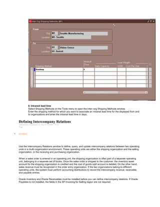 8. Intransit lead time
Select Shipping Methods on the Tools menu to open the Inter–org Shipping Methods window.
Enter the shipping method for which you want to associate an intransit lead time for the displayed from and
to organizations and enter the intransit lead time in days.
Defining Intercompany Relations
Submitted by Anonymous on Thu, 01/29/2009 - 14:16
Tag:
Inventory
/
Use the Intercompany Relations window to define, query, and update intercompany relations between two operating
units in a multi–organization environment. These operating units are either the shipping organization and the selling
organization, or the receiving and purchasing organization.
When a sales order is entered in an operating unit, the shipping organization is often part of a separate operating
unit, belonging to a separate set of books. Once the sales order is shipped to the customer, the inventory asset
account for the shipping organization is credited and the cost of goods sold account is debited. On the other hand,
sales revenue must be recognized in the order entry organization. If the two organizations belong to different
operating units, the system must perform accounting distributions to record the intercompany revenue, receivable,
and payable entries.
Oracle Inventory and Oracle Receivables must be installed before you can define intercompany relations. If Oracle
Payables is not installed, the fields in the AP Invoicing for Selling region are not required.
 