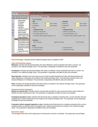 Check Shortages: Indicates that the material shortage check is enabled for WIP.
Jobs and Schedules regions:
Released: Indicates that all jobs/schedules with status Released, whose scheduled start date is overdue, are
included in the material shortage check. This parameter is separately controlled for jobs and schedules.
Unreleased: Indicates that all jobs/schedules with status Unreleased, whose scheduled start date is overdue, are
included in the material shortage check. This parameter is separately controlled for jobs and schedules.
Days Overdue: Indicates how many days can go by after the jobs/schedules start date until jobs/schedules with
status Released or Unreleased are included in the material shortage check. This parameter functions only if you
checked Released or Unreleased. This parameter is separately controlled for jobs and schedules.
Hold: Indicates that all jobs/schedules with status Hold are included in the material shortage check. This parameter
can be separately controlled for jobs and schedules.
Component Is Due subregions:
Based on required date: Indicates that the required date specified for each component will be used to determine
whether the open requirement is late. This parameter is separately controlled for jobs and schedules.
If assigned operation is due: Indicates that all discrete jobs or repetitive schedules with a current operation that has
assigned open material requirements are included in the material shortage check. This parameter can be separately
controlled for jobs and schedules.
If operation before assigned operation is due: Indicates that all discrete jobs or repetitive schedules with a current
operation before an operation that has assigned open material requirements are included in the material shortage
check. This parameter is separately controlled for jobs and schedules.
Exclusions region:
The shortage check looks at the supply type of components on the job or schedule. The supply type may be Based
 