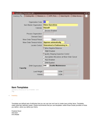 Item Templates
Submitted by Anonymous on Tue, 01/20/2009 - 15:43
Tag:
Inventory
/
Templates are defined sets of attributes that you can use over and over to create many similar items. Templates
make initial item definition easier. Oracle recommends that you use templates—either those Oracle provides or those
you define—when you define your items.
Finished Good
ATO Item
ATO Model
 