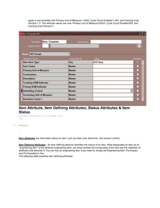apply a new template with Primary Unit of Measure = DOZ, Cycle Count Enabled = NO, and Carrying Cost
Percent = 3. The attribute values are now: Primary Unit of Measure EACH, Cycle Count Enabled NO, and
Carrying Cost Percent 3
Item Attribute, Item Defining Attributes, Status Attributes & Item
Status
Submitted by Anonymous on Tue, 01/20/2009 - 14:04
Tag:
Inventory
/
Item attributes are information about an item, such as order cost, lead time, and revision control.
Item Defining Attributes - An item defining attribute identifies the nature of an item. What designates an item as an
―engineering item‖ is the attribute Engineering Item, but what controls the functionality of the item are the collection of
attributes that describe it. You can buy an engineering item if you want to; simply set Engineering Item, Purchased,
and Purchasable to Yes.
The following table presents item defining attributes:
 