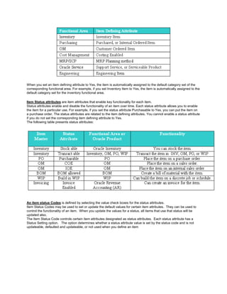 When you set an item defining attribute to Yes, the item is automatically assigned to the default category set of the
corresponding functional area. For example, if you set Inventory Item to Yes, the item is automatically assigned to the
default category set for the inventory functional area.
Item Status attributes are item attributes that enable key functionality for each item.
Status attributes enable and disable the functionality of an item over time. Each status attribute allows you to enable
the item for a particular use. For example, if you set the status attribute Purchasable to Yes, you can put the item on
a purchase order. The status attributes are related to the item defining attributes. You cannot enable a status attribute
if you do not set the corresponding item defining attribute to Yes.
The following table presents status attributes:
An item status Codes is defined by selecting the value check boxes for the status attributes.
Item Status Codes may be used to set or update the default values for certain item attributes. They can be used to
control the functionality of an item. When you update the values for a status, all items that use that status will be
updated also.
The Item Status Code controls certain item attributes designated as status attributes. Each status attribute has a
Status Setting option. The option determines whether a status attribute value is set by the status code and is not
updateable, defaulted and updateable, or not used when you define an item
 