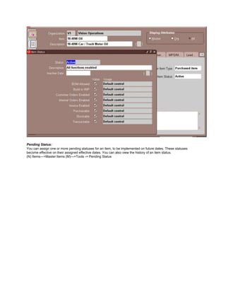 Pending Status:
You can assign one or more pending statuses for an item, to be implemented on future dates. These statuses
become effective on their assigned effective dates. You can also view the history of an item status.
(N) Items—>Master Items (M)—>Tools -> Pending Status
 
