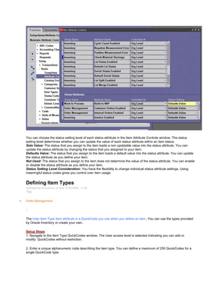 You can choose the status setting level of each status attribute in the Item Attribute Controls window. The status
setting level determines whether you can update the value of each status attribute within an item status.
Sets Value: The status that you assign to the item loads a non updatable value into the status attribute. You can
update the status attribute by changing the status that you assigned to your item.
Defaults Value: The status that you assign to the item loads a default value into the status attribute. You can update
the status attribute as you define your item.
Not Used: The status that you assign to the item does not determine the value of the status attribute. You can enable
or disable the status attribute as you define your item.
Status Setting Level Consideration: You have the flexibility to change individual status attribute settings. Using
meaningful status codes gives you control over item usage.
Defining Item Types
Submitted by Anonymous on Wed, 01/21/2009 - 11:28
Tag:
Order Management
/
The User Item Type item attribute is a QuickCode you use when you define an item. You can use the types provided
by Oracle Inventory or create your own.
Setup Steps
1. Navigate to the Item Type QuickCodes window. The User access level is selected indicating you can add or
modify QuickCodes without restriction.
2. Enter a unique alphanumeric code describing the item type. You can define a maximum of 250 QuickCodes for a
single QuickCode type.
 