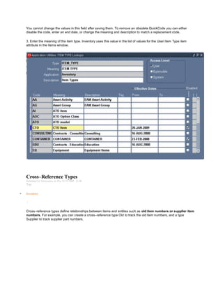 You cannot change the values in this field after saving them. To remove an obsolete QuickCode you can either
disable the code, enter an end date, or change the meaning and description to match a replacement code.
3. Enter the meaning of the item type. Inventory uses this value in the list of values for the User Item Type item
attribute in the Items window.
Cross–Reference Types
Submitted by Anonymous on Thu, 01/22/2009 - 21:06
Tag:
Inventory
/
Cross–reference types define relationships between items and entities such as old item numbers or supplier item
numbers. For example, you can create a cross–reference type Old to track the old item numbers, and a type
Supplier to track supplier part numbers.
 