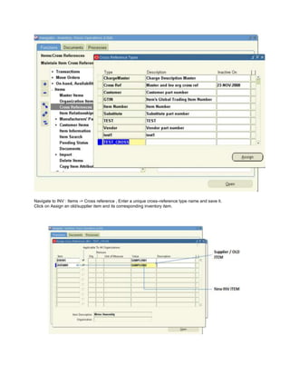 Navigate to INV : Items -> Cross reference , Enter a unique cross–reference type name and save it.
Click on Assign an old/supplier item and its corresponding inventory item.
 